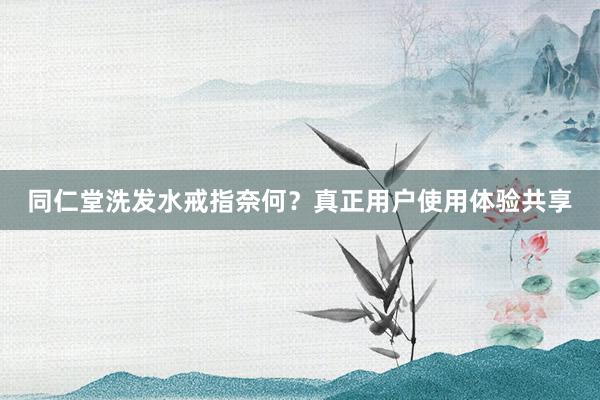 同仁堂洗发水戒指奈何？真正用户使用体验共享